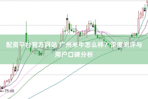 配资平台官方网站 广州米牛怎么样？深度测评与用户口碑分析
