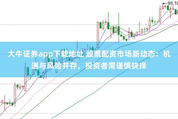 大牛证券app下载地址 股票配资市场新动态：机遇与风险并存，投资者需谨慎抉择
