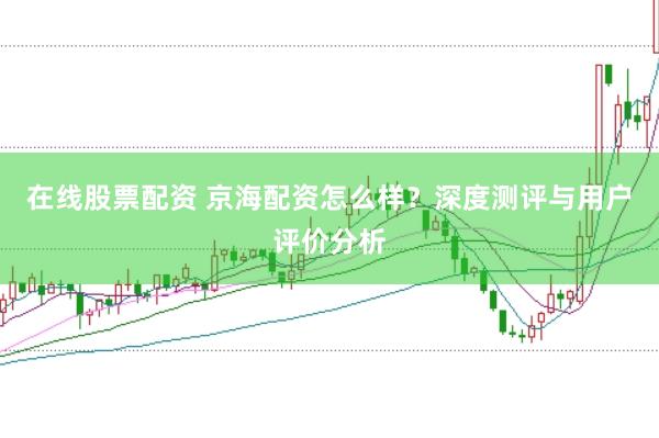 在线股票配资 京海配资怎么样？深度测评与用户评价分析