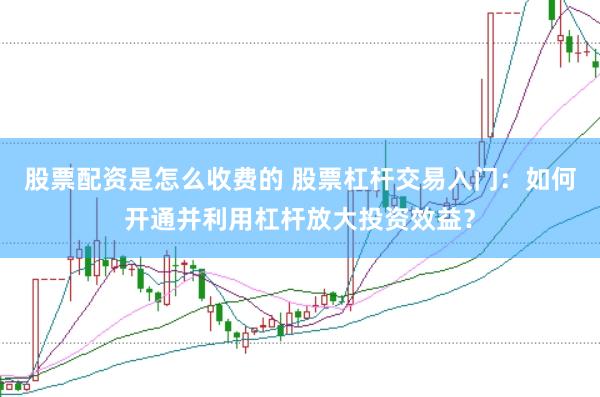股票配资是怎么收费的 股票杠杆交易入门：如何开通并利用杠杆放大投资效益？