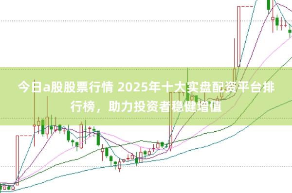 今日a股股票行情 2025年十大实盘配资平台排行榜，助力投资者稳健增值