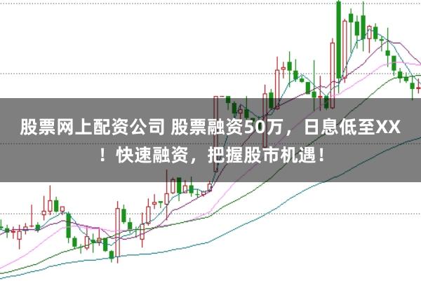 股票网上配资公司 股票融资50万，日息低至XX！快速融资，把握股市机遇！