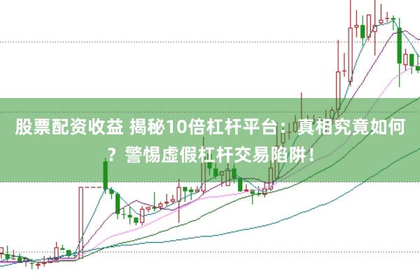 股票配资收益 揭秘10倍杠杆平台：真相究竟如何？警惕虚假杠杆交易陷阱！