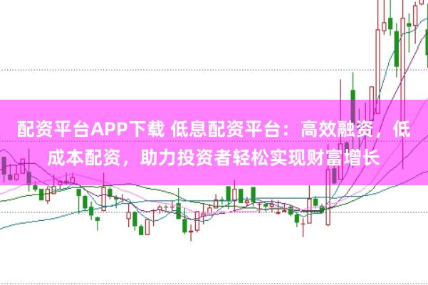 配资平台APP下载 低息配资平台：高效融资，低成本配资，助力投资者轻松实现财富增长