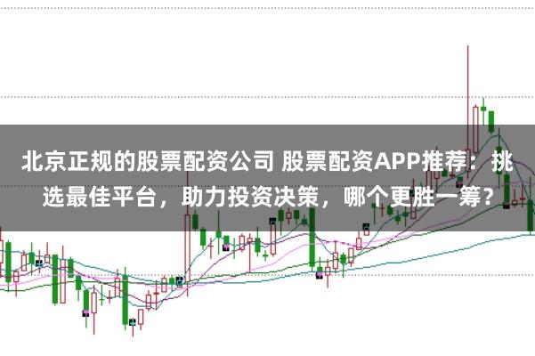 北京正规的股票配资公司 股票配资APP推荐：挑选最佳平台，助力投资决策，哪个更胜一筹？