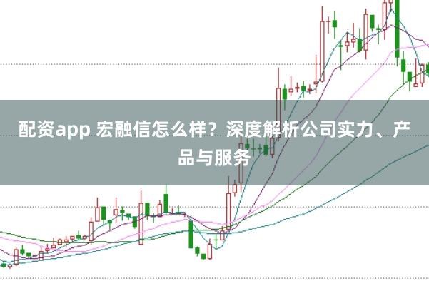 配资app 宏融信怎么样？深度解析公司实力、产品与服务