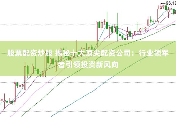 股票配资炒股 揭秘十大顶尖配资公司：行业领军者引领投资新风向