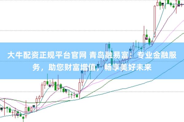 大牛配资正规平台官网 青岛融易富：专业金融服务，助您财富增值，畅享美好未来