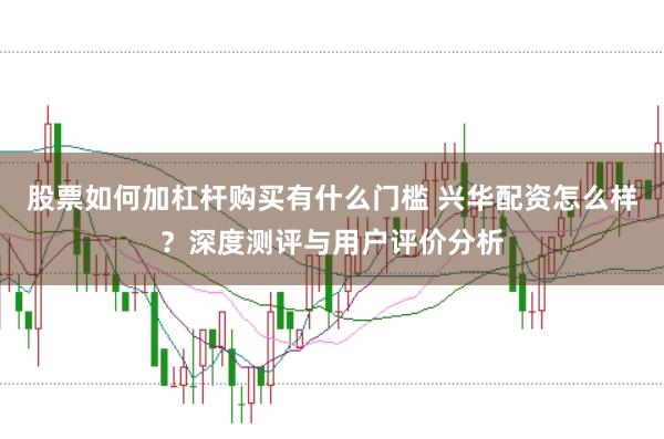 股票如何加杠杆购买有什么门槛 兴华配资怎么样？深度测评与用户评价分析