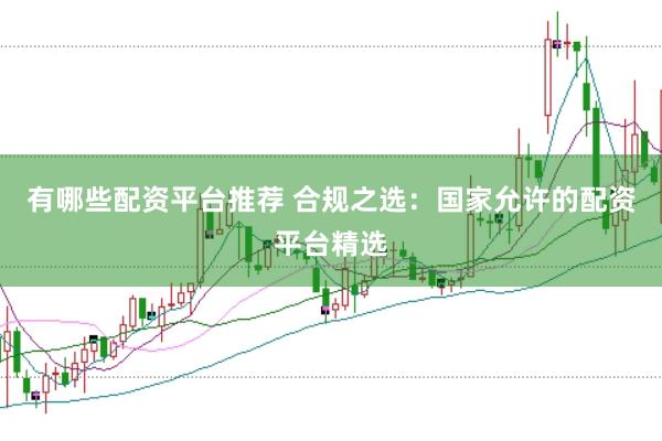 有哪些配资平台推荐 合规之选：国家允许的配资平台精选