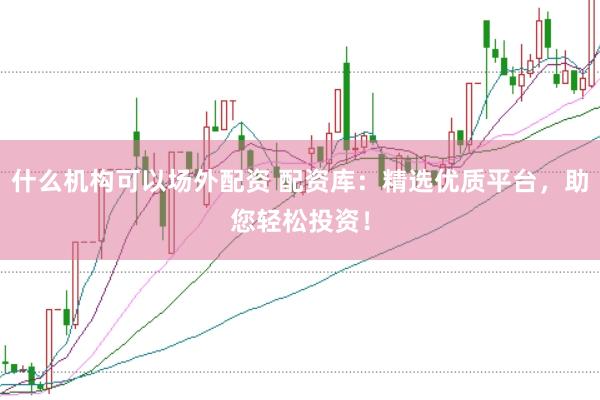 什么机构可以场外配资 配资库：精选优质平台，助您轻松投资！