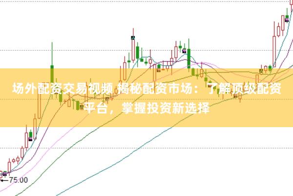 场外配资交易视频 揭秘配资市场：了解顶级配资平台，掌握投资新选择