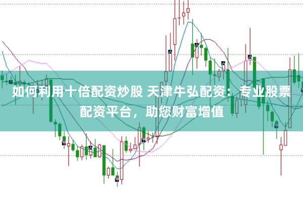 如何利用十倍配资炒股 天津牛弘配资：专业股票配资平台，助您财富增值