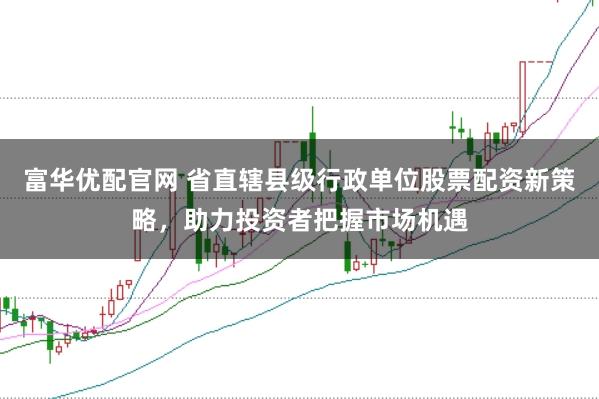 富华优配官网 省直辖县级行政单位股票配资新策略，助力投资者把握市场机遇