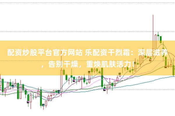 配资炒股平台官方网站 乐配资干烈霜：深层滋养，告别干燥，重焕肌肤活力！