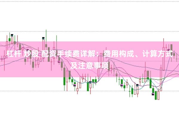 杠杆 炒股 配资手续费详解：费用构成、计算方式及注意事项