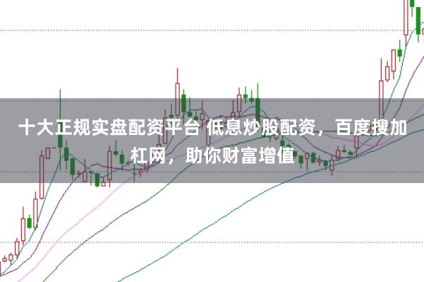 十大正规实盘配资平台 低息炒股配资，百度搜加杠网，助你财富增值