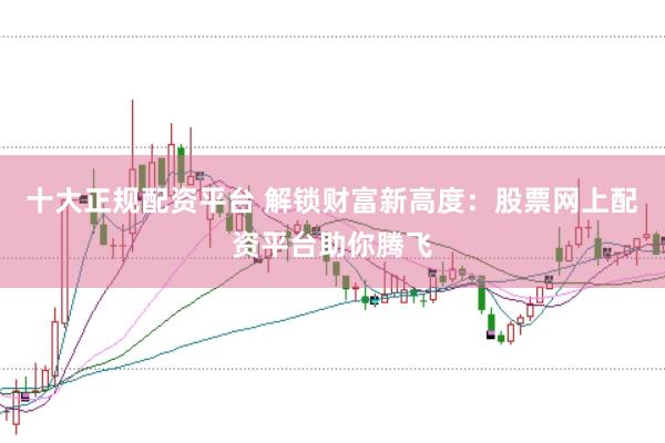 十大正规配资平台 解锁财富新高度：股票网上配资平台助你腾飞