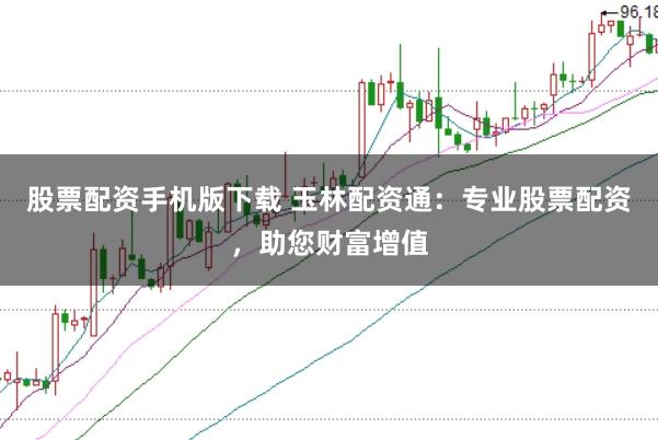 股票配资手机版下载 玉林配资通：专业股票配资，助您财富增值