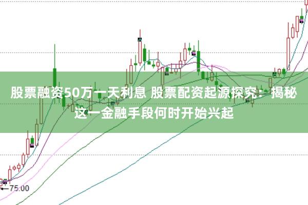 股票融资50万一天利息 股票配资起源探究：揭秘这一金融手段何时开始兴起