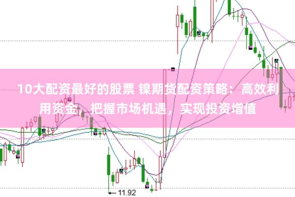 10大配资最好的股票 镍期货配资策略：高效利用资金，把握市场机遇，实现投资增值