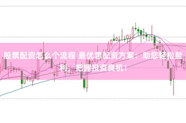 股票配资怎么个流程 最优惠配资方案：助您轻松盈利，把握投资良机！