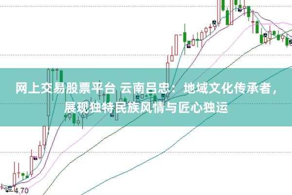 网上交易股票平台 云南吕忠:地域文化传承者,展现独特民族风情与匠心独运